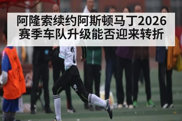 阿隆索续约阿斯顿马丁2026赛季车队升级能否迎来转折 | C7 entertainment