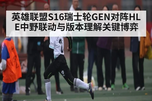 英雄联盟S16瑞士轮GEN对阵HLE中野联动与版本理解关键博弈 - c7c7.app
