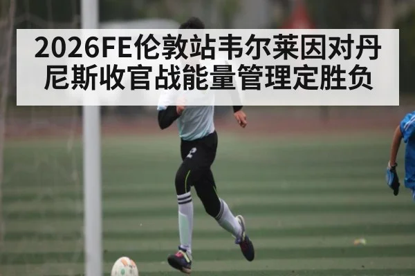 2026FE伦敦站韦尔莱因对丹尼斯收官战能量管理定胜负 - c7c7.app